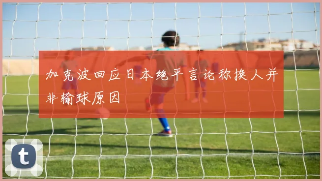 加克波回应日本绝平言论称换人并非输球原因