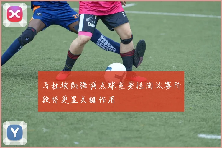 马杜埃凯强调点球重要性淘汰赛阶段将更显关键作用