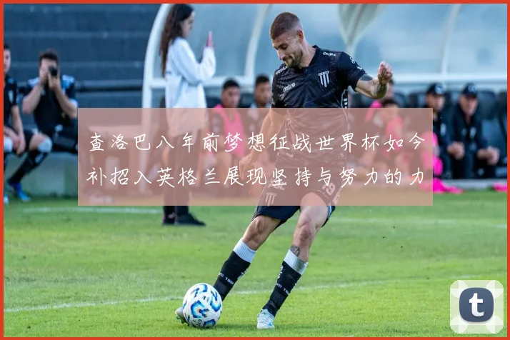 查洛巴八年前梦想征战世界杯如今补招入英格兰展现坚持与努力的力量