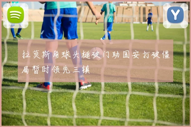拉莫斯角球头槌破门助国安打破僵局暂时领先三镇