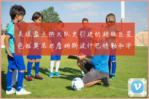 美媒盘点热火队史引进的超级巨星包括奥尼尔詹姆斯波什巴特勒和字母哥