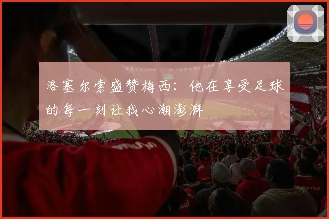 洛塞尔索盛赞梅西：他在享受足球的每一刻让我心潮澎湃