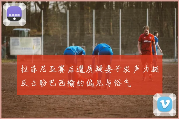 拉菲尼亚赛后遭质疑妻子发声力挺反击盼巴西输的偏见与俗气