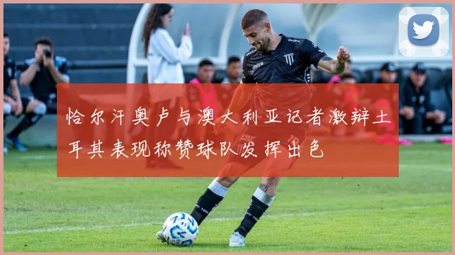 恰尔汗奥卢与澳大利亚记者激辩土耳其表现称赞球队发挥出色